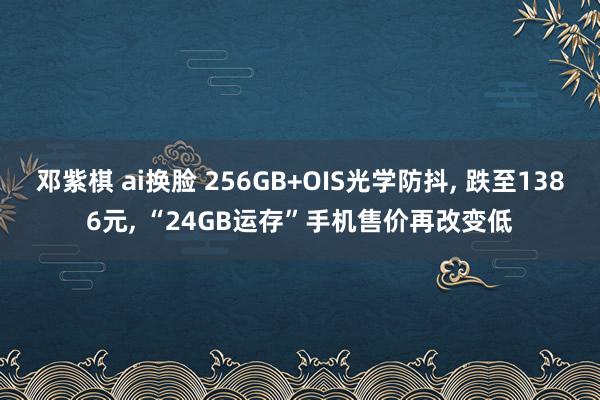 邓紫棋 ai换脸 256GB+OIS光学防抖， 跌至1386元， “24GB运存”手机售价再改变低