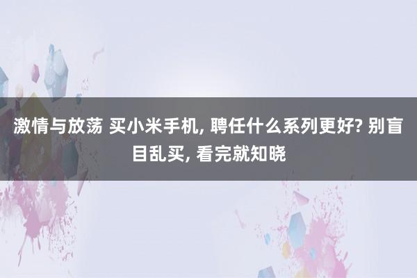 激情与放荡 买小米手机， 聘任什么系列更好? 别盲目乱买， 看完就知晓