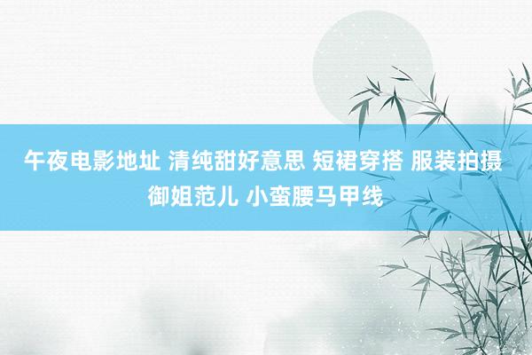 午夜电影地址 清纯甜好意思 短裙穿搭 服装拍摄 御姐范儿 小蛮腰马甲线