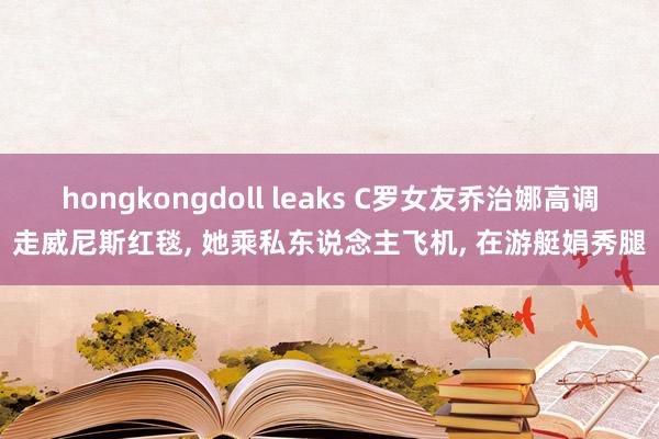hongkongdoll leaks C罗女友乔治娜高调走威尼斯红毯， 她乘私东说念主飞机， 在游艇娟秀腿