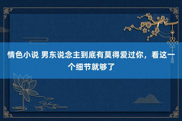 情色小说 男东说念主到底有莫得爱过你,看这一个细节就够了