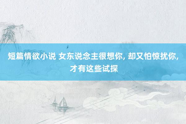 短篇情欲小说 女东说念主很想你， 却又怕惊扰你， 才有这些试探