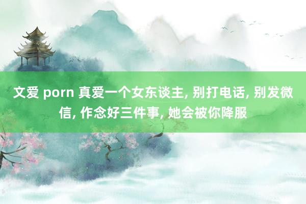 文爱 porn 真爱一个女东谈主， 别打电话， 别发微信， 作念好三件事， 她会被你降服