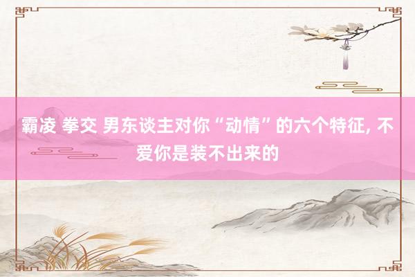 霸凌 拳交 男东谈主对你“动情”的六个特征， 不爱你是装不出来的