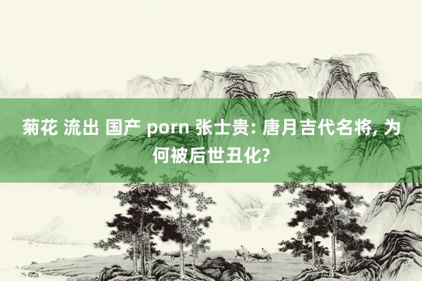 菊花 流出 国产 porn 张士贵: 唐月吉代名将， 为何被后世丑化?