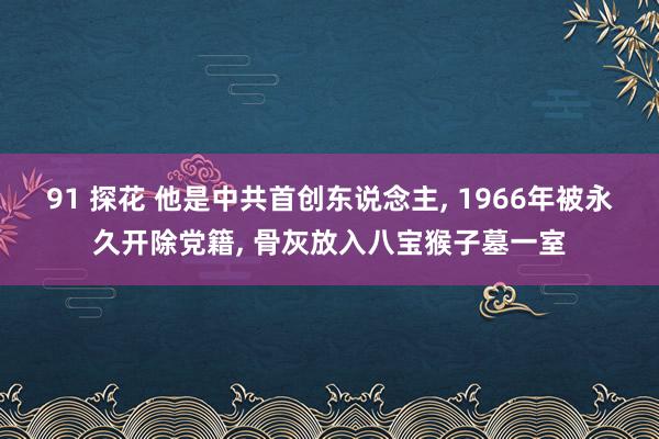 91 探花 他是中共首创东说念主， 1966年被永久开除党籍， 骨灰放入八宝猴子墓一室