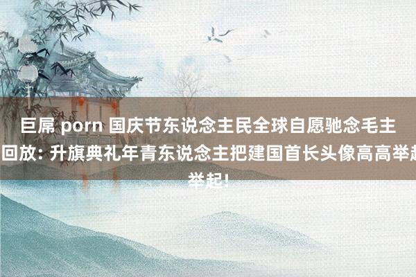 巨屌 porn 国庆节东说念主民全球自愿驰念毛主席回放: 升旗典礼年青东说念主把建国首长头像高高举起!