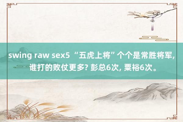 swing raw sex5 “五虎上将”个个是常胜将军， 谁打的败仗更多? 彭总6次， 粟裕6次。