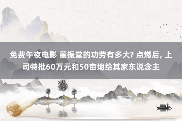 免费午夜电影 董振堂的功劳有多大? 点燃后， 上司特批60万元和50亩地给其家东说念主