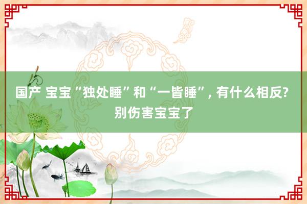 国产 宝宝“独处睡”和“一皆睡”， 有什么相反? 别伤害宝宝了