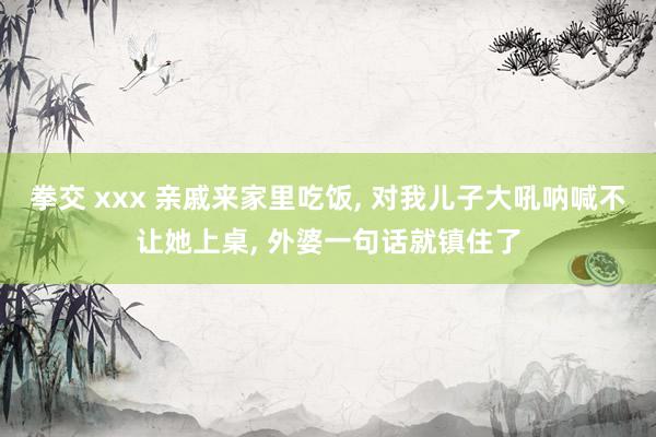 拳交 xxx 亲戚来家里吃饭， 对我儿子大吼呐喊不让她上桌， 外婆一句话就镇住了