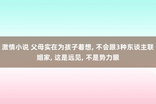 激情小说 父母实在为孩子着想， 不会跟3种东谈主联姻家， 这是远见， 不是势力眼