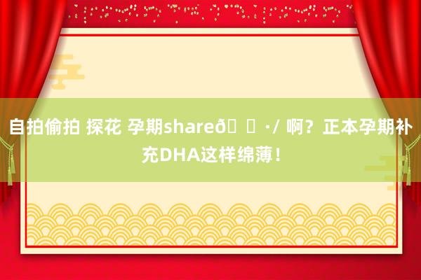 自拍偷拍 探花 孕期share🌷/ 啊?正本孕期补充DHA这样绵薄!