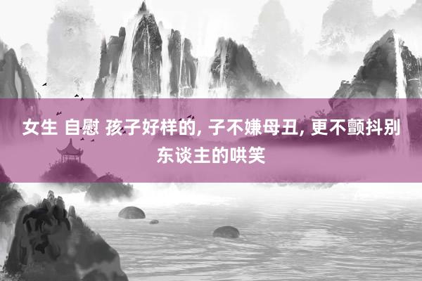 女生 自慰 孩子好样的， 子不嫌母丑， 更不颤抖别东谈主的哄笑