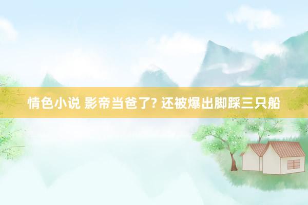 情色小说 影帝当爸了? 还被爆出脚踩三只船