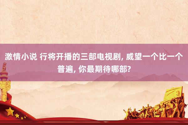 激情小说 行将开播的三部电视剧， 威望一个比一个普遍， 你最期待哪部?