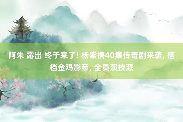 阿朱 露出 终于来了! 杨紫携40集传奇剧来袭， 搭档金鸡影帝， 全员演技派