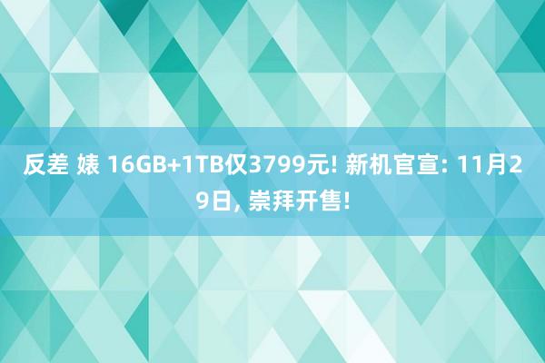 反差 婊 16GB+1TB仅3799元! 新机官宣: 11月29日， 崇拜开售!