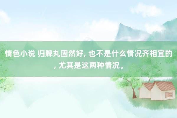 情色小说 归脾丸固然好， 也不是什么情况齐相宜的， 尤其是这两种情况。