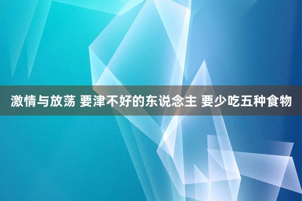 激情与放荡 要津不好的东说念主 要少吃五种食物