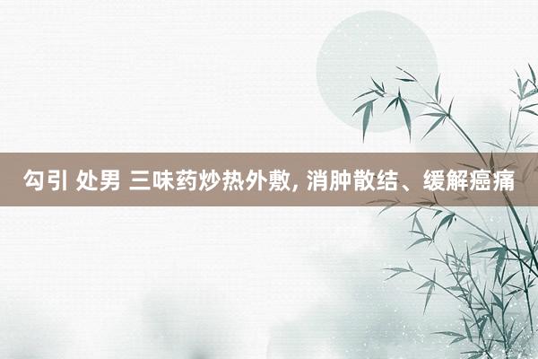 勾引 处男 三味药炒热外敷， 消肿散结、缓解癌痛