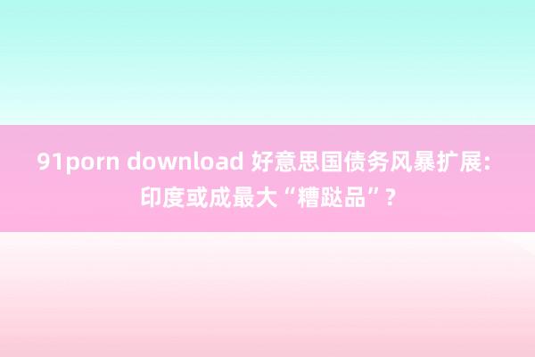 91porn download 好意思国债务风暴扩展: 印度或成最大“糟跶品”?