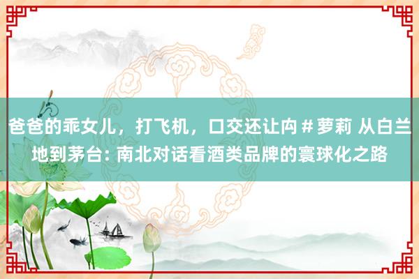 爸爸的乖女儿，打飞机，口交还让禸＃萝莉 从白兰地到茅台: 南北对话看酒类品牌的寰球化之路