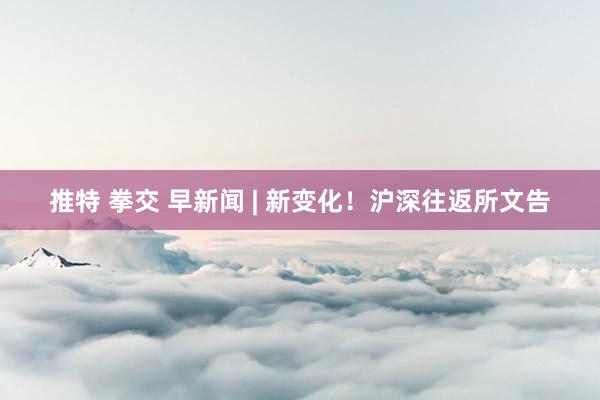 推特 拳交 早新闻 | 新变化！沪深往返所文告