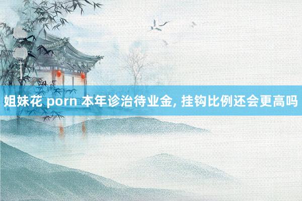 姐妹花 porn 本年诊治待业金， 挂钩比例还会更高吗