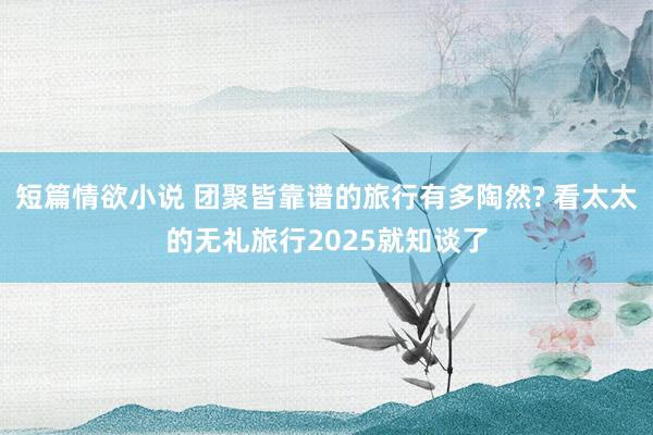 短篇情欲小说 团聚皆靠谱的旅行有多陶然? 看太太的无礼旅行2025就知谈了