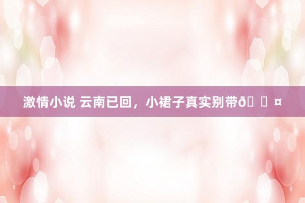 激情小说 云南已回,小裙子真实别带😤