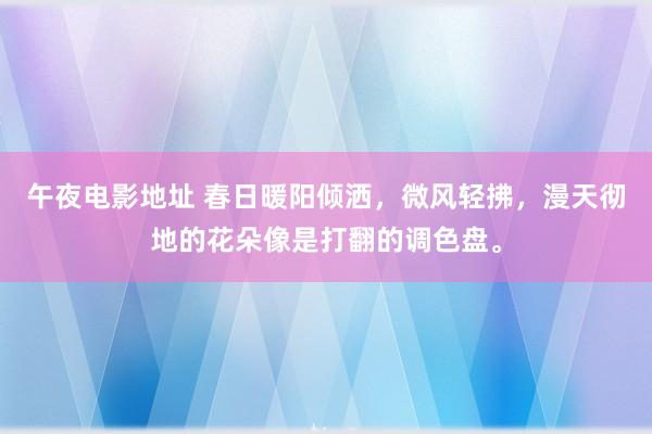 午夜电影地址 春日暖阳倾洒，微风轻拂，漫天彻地的花朵像是打翻的调色盘。