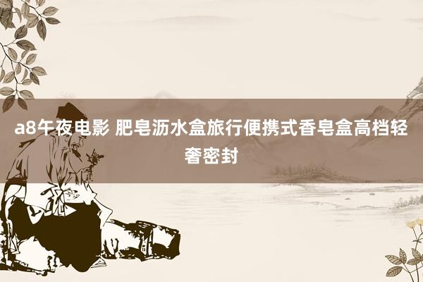 a8午夜电影 肥皂沥水盒旅行便携式香皂盒高档轻奢密封