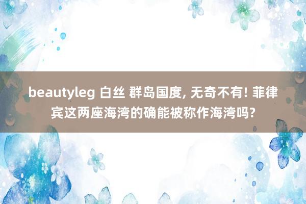 beautyleg 白丝 群岛国度， 无奇不有! 菲律宾这两座海湾的确能被称作海湾吗?