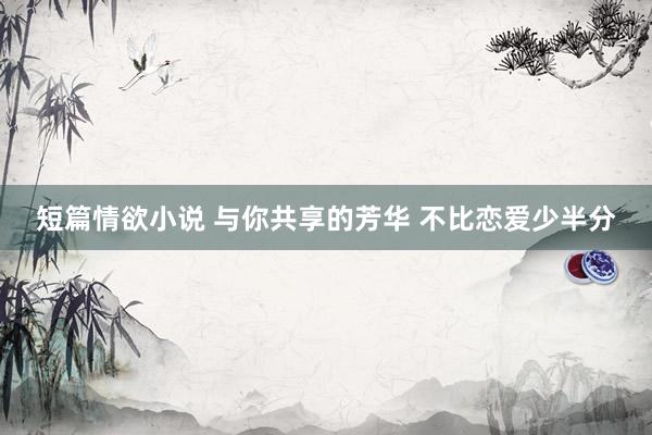短篇情欲小说 与你共享的芳华 不比恋爱少半分