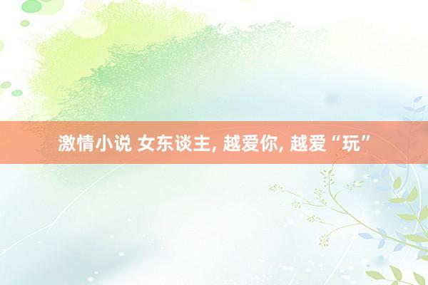 激情小说 女东谈主， 越爱你， 越爱“玩”