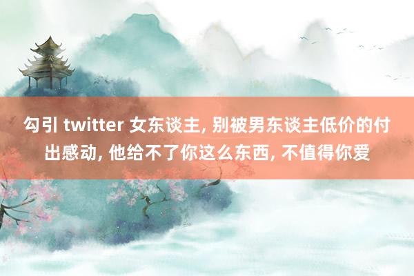 勾引 twitter 女东谈主， 别被男东谈主低价的付出感动， 他给不了你这么东西， 不值得你爱