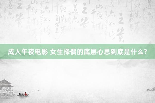 成人午夜电影 女生择偶的底层心思到底是什么?