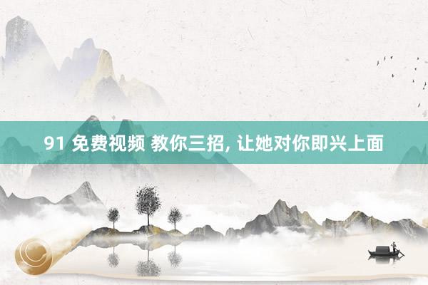 91 免费视频 教你三招， 让她对你即兴上面