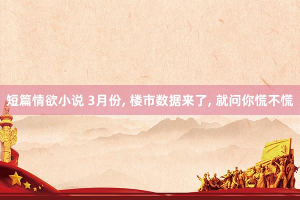 短篇情欲小说 3月份， 楼市数据来了， 就问你慌不慌