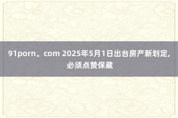 91porn。com 2025年5月1日出台房产新划定， 必须点赞保藏