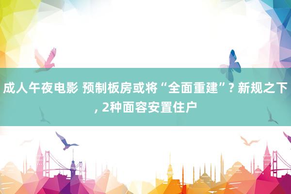 成人午夜电影 预制板房或将“全面重建”? 新规之下， 2种面容安置住户