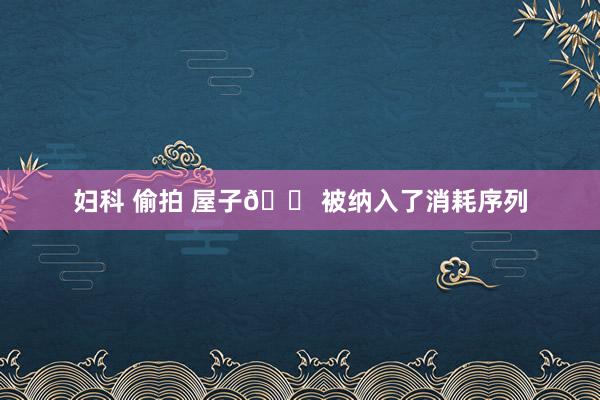 妇科 偷拍 屋子🏠被纳入了消耗序列