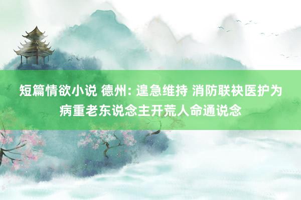 短篇情欲小说 德州: 遑急维持 消防联袂医护为病重老东说念主开荒人命通说念