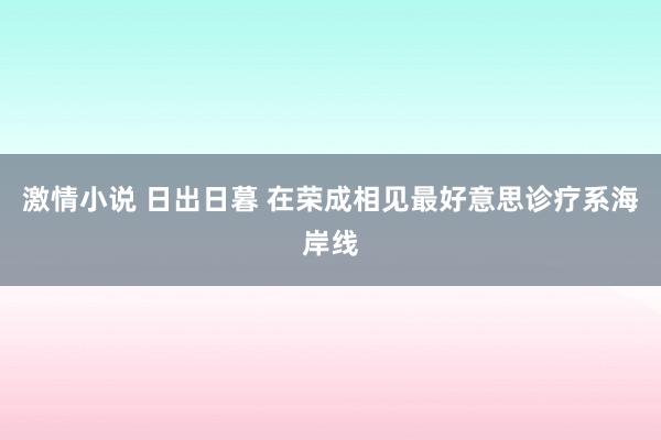 激情小说 日出日暮 在荣成相见最好意思诊疗系海岸线
