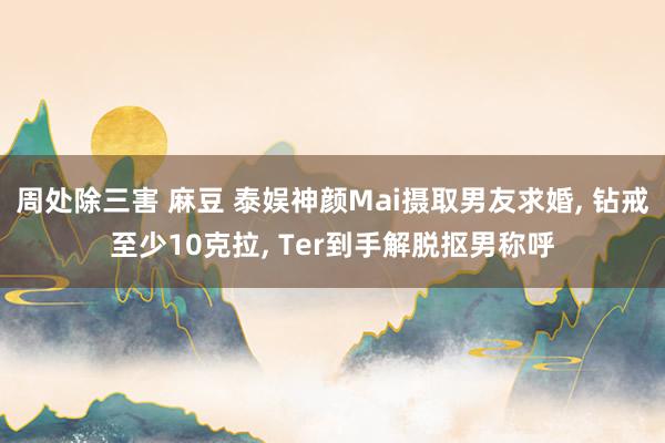 周处除三害 麻豆 泰娱神颜Mai摄取男友求婚， 钻戒至少10克拉， Ter到手解脱抠男称呼