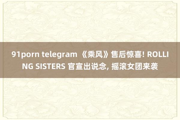 91porn telegram 《乘风》售后惊喜! ROLLING SISTERS 官宣出说念， 摇滚女团来袭
