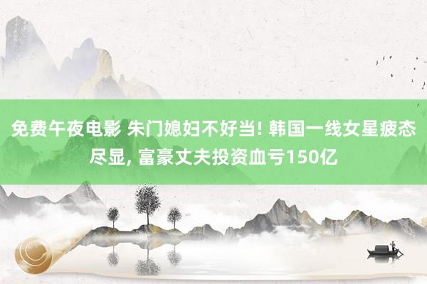 免费午夜电影 朱门媳妇不好当! 韩国一线女星疲态尽显， 富豪丈夫投资血亏150亿