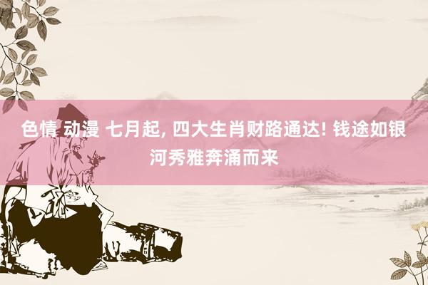 色情 动漫 七月起， 四大生肖财路通达! 钱途如银河秀雅奔涌而来