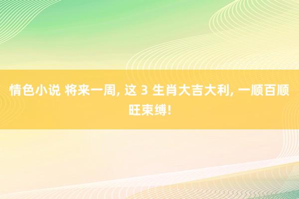 情色小说 将来一周， 这 3 生肖大吉大利， 一顺百顺旺束缚!